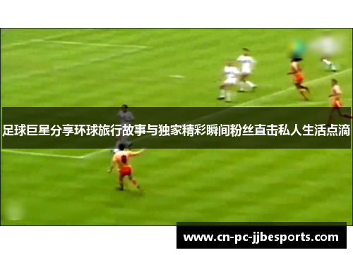 足球巨星分享环球旅行故事与独家精彩瞬间粉丝直击私人生活点滴