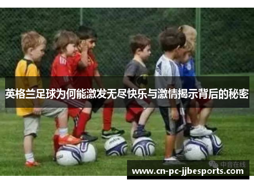 英格兰足球为何能激发无尽快乐与激情揭示背后的秘密 英格兰足球为何能激发无尽快乐与激情揭示背后的秘密