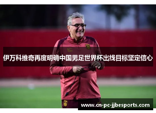 伊万科维奇再度明确中国男足世界杯出线目标坚定信心
