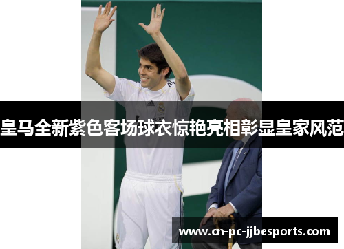 皇马全新紫色客场球衣惊艳亮相彰显皇家风范